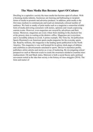 The Mass Media Has Become Apart Of Culture
Dwelling in a capitalist s society the mass media has become apart of culture. With
a booming media industry, businesses are learning and habituating to incipient
forms of media to promote and advertise products. In addition, print media is the
first mass medium to communicate and reach an immensely colossal number of
audience. We look to sundry of print media such as a magazine a somewhat reliable
form of media delivering consumers with stories, opinions and visuals expressing
current events. However, even magazines are swayed by advertisers and their
money. Moreover, magazines are every where from standing in the checkout line
at the grocery story to waiting at the dentist s office. Magazines are everywhere
and is incredibly arduous to avoid. A prime example, The Time Inc. hit publication
Sports Illustrated is an American sports media magazine for the everyday sports
fan. Read by millions, this magazine is the leading sports publication in the North
America. This magazine is very well kenned for its glossy sleek pages of athletes
and celebrities to advertisements unrelated to sports. Driven to maximize profits,
publishers utilize articles and stories as a way of marketing. By investigating critical
perspectives such as Marxism avails to create the awareness needed to examine mass
mediacontent. Ott and Mack states, Marxism is both a social theory and a political
movement rooted in the idea that society is the history of class struggles (2014). The
form and matter of
 