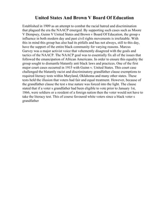 United States And Brown V Board Of Education
Established in 1909 as an attempt to combat the racial hatred and discrimination
that plagued the era the NAACP emerged. By supporting such cases such as Moore
V Dempsey, Guinn V United States and Brown v Board Of Education, the group s
influence in both modern day and past civil rights movements is irrefutable. With
this in mind this group has also had its pitfalls and has not always, still to this day,
have the support of the entire black community for varying reasons. Marcus
Garvey was a major activist voice that vehemently disagreed with the goals and
tactics of the NAACP. The NAACP goal was to essentially fix all of the issues that
followed the emancipation of African Americans. In order to ensure this equality the
group sought to dismantle blatantly anti black laws and practices. One of the first
major court cases occurred in 1915 with Guinn v. United States. This court case
challenged the blatantly racist and discriminatory grandfather clause exemptions to
required literacy tests within Maryland, Oklahoma and many other states. These
tests held the illusion that voters had fair and equal treatment. However, because of
the grandfather clause the test s true nature was forced into the light. The clause
stated that if a voter s grandfather had been eligible to vote prior to January 1st,
1866, were soldiers or a resident of a foreign nation then the voter would not have to
take the literacy test. This of course favoured white voters since a black voter s
grandfather
 