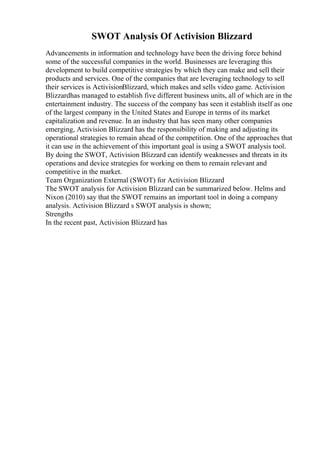 SWOT Analysis Of Activision Blizzard
Advancements in information and technology have been the driving force behind
some of the successful companies in the world. Businesses are leveraging this
development to build competitive strategies by which they can make and sell their
products and services. One of the companies that are leveraging technology to sell
their services is ActivisionBlizzard, which makes and sells video game. Activision
Blizzardhas managed to establish five different business units, all of which are in the
entertainment industry. The success of the company has seen it establish itself as one
of the largest company in the United States and Europe in terms of its market
capitalization and revenue. In an industry that has seen many other companies
emerging, Activision Blizzard has the responsibility of making and adjusting its
operational strategies to remain ahead of the competition. One of the approaches that
it can use in the achievement of this important goal is using a SWOT analysis tool.
By doing the SWOT, Activision Blizzard can identify weaknesses and threats in its
operations and device strategies for working on them to remain relevant and
competitive in the market.
Team Organization External (SWOT) for Activision Blizzard
The SWOT analysis for Activision Blizzard can be summarized below. Helms and
Nixon (2010) say that the SWOT remains an important tool in doing a company
analysis. Activision Blizzard s SWOT analysis is shown;
Strengths
In the recent past, Activision Blizzard has
 