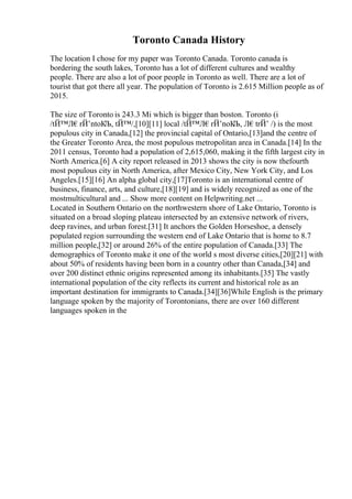 Toronto Canada History
The location I chose for my paper was Toronto Canada. Toronto canada is
bordering the south lakes, Toronto has a lot of different cultures and wealthy
people. There are also a lot of poor people in Toronto as well. There are a lot of
tourist that got there all year. The population of Toronto is 2.615 Million people as of
2015.
The size of Toronto is 243.3 Mi which is bigger than boston. Toronto (i
/tЙ™Л€rЙ’ntoК
Љ, tЙ™/,[10][11] local /tЙ™Л€rЙ’noК
Љ, Л€trЙ’ /) is the most
populous city in Canada,[12] the provincial capital of Ontario,[13]and the centre of
the Greater Toronto Area, the most populous metropolitan area in Canada.[14] In the
2011 census, Toronto had a population of 2,615,060, making it the fifth largest city in
North America.[6] A city report released in 2013 shows the city is now thefourth
most populous city in North America, after Mexico City, New York City, and Los
Angeles.[15][16] An alpha global city,[17]Toronto is an international centre of
business, finance, arts, and culture,[18][19] and is widely recognized as one of the
mostmulticultural and ... Show more content on Helpwriting.net ...
Located in Southern Ontario on the northwestern shore of Lake Ontario, Toronto is
situated on a broad sloping plateau intersected by an extensive network of rivers,
deep ravines, and urban forest.[31] It anchors the Golden Horseshoe, a densely
populated region surrounding the western end of Lake Ontario that is home to 8.7
million people,[32] or around 26% of the entire population of Canada.[33] The
demographics of Toronto make it one of the world s most diverse cities,[20][21] with
about 50% of residents having been born in a country other than Canada,[34] and
over 200 distinct ethnic origins represented among its inhabitants.[35] The vastly
international population of the city reflects its current and historical role as an
important destination for immigrants to Canada.[34][36]While English is the primary
language spoken by the majority of Torontonians, there are over 160 different
languages spoken in the
 