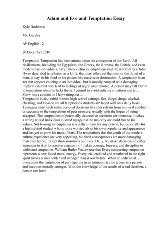 Adam and Eve and Temptation Essay
Kyle Dudzinski
Ms. Cecelia
AP English 12
20 December 2010
Temptation Temptation has been around since the conception of our Earth. All
civilizations, including the Egyptians, the Greeks, the Romans, the British, and even
modern day individuals, have fallen victim to temptations that the world offers. John
Owen described temptation as a knife, that may either cut the meat or the throat of a
man; it may be his food or his poison, his exercise or destruction. A temptation is an
act that appears enticing to an individual, but is usually coupled with damaging
implications that may lead to feelings of regret and remorse. A person may fall victim
to temptation when he lacks the self control to avoid enticing situations and is ...
Show more content on Helpwriting.net ...
Temptation is also rabid in most high school settings. Sex, illegal drugs, alcohol,
cheating, and tobacco are all temptations students are faced with on a daily basis.
Teenagers must each make personal decisions to either refrain from immoral conduct
or succumb to the temptations of peer pressure, usually with the hopes of being
accepted. The temptations of potentially destructive decisions are immense. It takes
a strong willed individual to stand up against the majority and hold true to his
values. Not bowing to temptation is a difficult task for any person, but especially for
a high school student who is more worried about his own popularity and appearance
and has yet to grow his moral fibers. The temptations that the youth of our modern
culture experience are very appealing, but their consequences are more damaging
than ever before. Temptation surrounds our lives. Daily, we make decisions to either
surrender to it or to persevere against it. It takes courage, bravery, and discipline to
withstand temptation. William Butler Yeatswrote that Every conquering temptation
represents a new found moral energy. Every trial endured and weathered in the right
spirit makes a soul nobler and stronger than it was before. When an individual
overcomes the temptation of participating in an immoral act, he grows as a person
and becomes morally stronger. With the knowledge of the results of a bad decision, a
person can learn
 