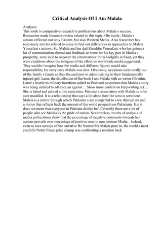 Critical Analysis Of I Am Malala
Analysis:
This work is comparative research to publications about Malala s success.
Researcher made literature review related to this topic. Obviously, Malala s
actions reflected not only Eastern, but also Western Media. Also researcher has
read many articles related to essay to find out differences in approaches to Malala
Yousafzai s actions. So, Malala and her dad Ziauddin Yousafzai, who has gotten a
lot of commendation abroad and feedback at home for his key part in Malala s
prosperity, were avid to uncover the circumstance for schoolgirls in Swat, yet they
were credulous about the intrigues of the effective worldwide media juggernaut.
They couldn t imagine how the media and different figures would take
responsibility for story once Malala was shot. Obviously, occasions were totally out
of the family s hands as they focused just on administering to their fundamentally
injured girl. Later, the distribution of the book I am Malala with co writer Christina
Lamb s hostile to military insertions added to Pakistani suspicions that Malala s story
was being utilized to advance an against ... Show more content on Helpwriting.net ...
She is hated and adored at the same time. Pakistan s association with Malala is to be
sure muddled. It is a relationship that says a lot about how the west is seen here.
Malala is a mirror through which Pakistani s are compelled to view themselves and
a mirror that reflects back the amount of the world perspectives Pakistanis. But it
does not mean that everyone in Pakistan dislike her. Certainly there are a lot of
people who see Malala as the pride of nation. Nevertheless, results of analysis of
media publications show that the percentage of negative comments towards her
actions prevails over percentage of positive ones in non western Media. . Indeed,
even as rave surveys of the narrative He Named Me Malala pour in, the world s most
youthful Nobel Peace prize champ was confronting a reaction back
 