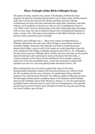 Dizzy Gelespie (John Birks Gillespie) Essay
The people of today, raised by the sounds of The Beatles and Pearl Jam have
forgotten all about the musicians that paved the way for these artists, and the musical
styles that evolved into rock and roll, rhythm and blues and rap or hip hop.
Unfortunately the music that once dominated the night clubs, restaurants, and radio
stations is now heardonly in elevators or when we go to a grandparents house to
visit. What is left of jazzare small portions of the music that people take and sample
with in a new song. Jazz and its historical figures have mistreated and forgotten by
today s society. One of the figure most forgotten is John Birks Gillespie, known to
the jazz world as quot;Dizzy quot; Gillespie.
quot;Dizzy quot; Gillespie was a ... Show more content on Helpwriting.net ...
Gillespie admired the style and work of Roy Elridge so much that he started to
sound like Elridge. Some time later Gillespie was hired in a band because he
played with Elridge=s style so well. In his studies he would transcribe or learn the
notes and phrases that Elridge would play during his solos (Powis, 58). Although to
become a Jazz musician, Gilllespie did not idolize only jazz musicians, he also greatly
enjoyed listening to and examining the styles of musicians like Stravinsky, a
virtuoso composer of the classic period, and Maurice Ravel another composer,
famous for works like quot;Bolero quot;, a piece that consisted of a phrase that
repeated over and over, each time getting louder and thicker (Powis, 58).
Dizzy unfortunately was to be later recognized by many for his many
distinguishable trademarks instead of the musical proficiency he worked so hard
for. He was famous for his sense of humor. At a performance Dizzy asked the
audience if he could introduce the band. The audience replied swiftly quot;yes quot;.
He than began introducing the saxophone player to the drummer and the trumpet
player to the trombonist and so forth (Wastrous, January 17). He also expressed his
incredible humor within his music as well. In his own interpretation of the spiritual,
quot;Swing Low Sweet Chariot, quot; Gillespie develops the song into quot;Swing
low Sweet Cadillac. quot; He had
 