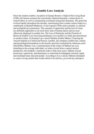 Zombie Lore Analysis
Since the modern zombie s inception in George Romero s Night of the Living Dead
(1968), the famous creature has consistently explored humanity s innate desire to
control others as well as commenting on humans losing their humanity. The genre has
evolved rapidly throughout the decades, transitioning from voodoo culture tropes to a
zombiespin on Richard Matheson s I Am Legend (1954), and eventually, to satirical
and sociopolitical commentary. The concepts of superiority and the loss of virtue
are definitely applicable to our most basic state of human nature and are most
effectively displayed in zombie lore. The Loss of Humanity and the Flourish of
Desire In Zombie Lore Exercising dominance over another is a fairly prevalent theme
in zombie culture. In Suzanne Lea s article Modern Zombie Makers: Enacting the
Ancient Impulse to Control and Possess Another, she compares zombie lore, culture,
and psychological boundaries to the horrific atrocities committed by infamous serial
killerJeffrey Dahmer. Lea s summarization of the crimes of Dahmer are very
disturbing to the average individual, yet when viewed from a natural instinct
perspective, the murderer s intentions make a little more sense. Dahmer craved
possession, superiority, and dominance so much that he kidnapped, tortured, raped,
and mutilated many innocent people. According to Lea s article, Dahmer attempted
to create a living zombie that would submit to his desires, yet avoid any attempt to
 