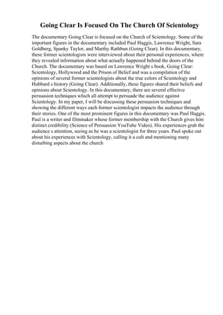Going Clear Is Focused On The Church Of Scientology
The documentary Going Clear is focused on the Church of Scientology. Some of the
important figures in the documentary included Paul Haggis, Lawrence Wright, Sara
Goldberg, Spanky Taylor, and Marthy Rathbun (Going Clear). In this documentary,
these former scientologists were interviewed about their personal experiences, where
they revealed information about what actually happened behind the doors of the
Church. The documentary was based on Lawrence Wright s book, Going Clear:
Scientology, Hollywood and the Prison of Belief and was a compilation of the
opinions of several former scientologists about the true colors of Scientology and
Hubbard s history (Going Clear). Additionally, these figures shared their beliefs and
opinions about Scientology. In this documentary, there are several effective
persuasion techniques which all attempt to persuade the audience against
Scientology. In my paper, I will be discussing these persuasion techniques and
showing the different ways each former scientologist impacts the audience through
their stories. One of the most prominent figures in this documentary was Paul Haggis.
Paul is a writer and filmmaker whose former membership with the Church gives him
distinct credibility (Science of Persuasion YouTube Video). His experiences grab the
audience s attention, seeing as he was a scientologist for three years. Paul spoke out
about his experiences with Scientology, calling it a cult and mentioning many
disturbing aspects about the church
 