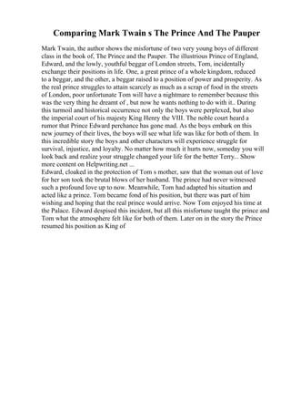 Comparing Mark Twain s The Prince And The Pauper
Mark Twain, the author shows the misfortune of two very young boys of different
class in the book of, The Prince and the Pauper. The illustrious Prince of England,
Edward, and the lowly, youthful beggar of London streets, Tom, incidentally
exchange their positions in life. One, a great prince of a whole kingdom, reduced
to a beggar, and the other, a beggar raised to a position of power and prosperity. As
the real prince struggles to attain scarcely as much as a scrap of food in the streets
of London, poor unfortunate Tom will have a nightmare to remember because this
was the very thing he dreamt of , but now he wants nothing to do with it.. During
this turmoil and historical occurrence not only the boys were perplexed, but also
the imperial court of his majesty King Henry the VIII. The noble court heard a
rumor that Prince Edward perchance has gone mad. As the boys embark on this
new journey of their lives, the boys will see what life was like for both of them. In
this incredible story the boys and other characters will experience struggle for
survival, injustice, and loyalty. No matter how much it hurts now, someday you will
look back and realize your struggle changed your life for the better Terry... Show
more content on Helpwriting.net ...
Edward, cloaked in the protection of Tom s mother, saw that the woman out of love
for her son took the brutal blows of her husband. The prince had never witnessed
such a profound love up to now. Meanwhile, Tom had adapted his situation and
acted like a prince. Tom became fond of his position, but there was part of him
wishing and hoping that the real prince would arrive. Now Tom enjoyed his time at
the Palace. Edward despised this incident, but all this misfortune taught the prince and
Tom what the atmosphere felt like for both of them. Later on in the story the Prince
resumed his position as King of
 
