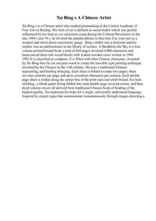 Xu Bing s A Chinese Artist
Xu Bing s is a Chinese artist who studied printmaking at the Central Academy of
Fine Arts in Beijing. His style of art is defined as social realist which was greatly
influenced by his time at a re education camp during the Cultural Revolution in the
late 1960 s and 70 s. he favored the popular phrase in that time Use your pen as a
weapon and shoot down reactionary gangs . Bing s father was a historian and his
mother was an administrator in the library of science. A Bookfrom the Sky is a four
volume printed bound book a total of 604 pages invented 4,000 characters and
hand carved them into wood blocks with walnut wooden cases written in 1988
1991.It is classified as sculpture. It is filled with false Chinese characters, invented
by Xu Bing then he cut out pear wood to create the movable type printing technique
invented by the Chinese in the 11th century. He uses a traditional Chinese
typesetting, and binding stringing. Each sheet is folded to make two pages; there
are nine columns per page and up to seventeen characters per column. Each double
page sheet is folded along the center line of the print rack and stitch bound. Six hole
stitching , a blank paper lining folded into each double page covered corner, and blue
dyed volume covers all derived from traditional Chinese book of binding of the
highest quality. Xu expresses his hope for a single, universally understood language.
Inspired by airport signs that communicate instantaneously through images directing a
 