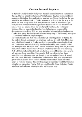 Cracker Personal Response
In the book Cracker there are many ways that each character survives like Cracker
the dog. She was taken from her owner Willie because they had to move and their
apartment didn t allow dogs and that was tough on her. She survived when she was
sent to the war and met Rick. If Cracker wasn t sent to the war and she went to the
pound she most likely would have been put down. Cracker at first tried to fight
everyone then when she met her dog handler she liked him. So she decided to let
him in. They had trouble at first but Cracker ended up being the best dog in
Vietnam. She was separated and got hurt but she kept going because of her
determination to see Rick. With her head pounding, being dehydrated and starving
Cracker kept going. She finally made it back to camp only to find that they were gone.
... Show more content on Helpwriting.net ...
She finally found them, Rick wasn t there though since he got shot in the leg. But
she made it through testing and was able to go back and live with Rick. Most dogs
were killed but she made it. Cracker survived because of her determination. Rick
and Cracker also survived the war by training and working hard everyday before
and during the war. If Cracker hadn t learned how to find booby traps her, Rick and
many other soldiers would ve died. Cracker saved many people s lives including
Rick s. If Rick hadn t of bonded with Cracker then he would not have been able to
tell when she found something. For example, Rick knew Cracker had found
something even when everyone just thought it was just a pile of leaves. It turned
out to be a hole filled with sharp bamboo sticks covered with feces so you would
get infected. Rick also had to survive when he couldn t find Cracker. He wrote
letters to everyone he could think of. He even got everyone involved like the nurses
when he was recovering. Finally, Rick got a call from his friend Cody that Cracker
was found and had made it through testing and he could keep
 
