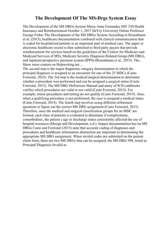 The Development Of The MS-Drgs System Essay
The Development of the MS DRGs System Maria Anna Fernandez HIT 230 Health
Insurance and Reimbursement October 1, 2017 DeVry University Online Professor
George Fisher The Development of the MS DRGs System According to Rosenbaum
et al. (2015), healthcare documentation combined with clinical communication that
is coded for hospitalized patients is an important part of medical care. The paper or
electronic healthcare record is then submitted to third party payers that provide
reimbursement for services based on the guidelines of the Centers for Medicare and
Medicaid Services (CMS), Medicare Severity Diagnosis Related Group (MS DRG),
and inpatient prospective payment system (IPPS) (Rosenbaum et al., 2015). The...
Show more content on Helpwriting.net ...
The second step is the major diagnostic category determination in which the
principal diagnosis is assigned to an encounter for one of the 25 MDCs (Casto
Forrestal, 2015). The 3rd step is the medical/surgical determination to determine
whether a procedure was performed and can be assigned a surgical status (Casto
Forrestal, 2015). The MS DRG Definitions Manual and many of ICD codebooks
verifies which procedures are valid or not valid (Casto Forrestal, 2015). For
example, minor procedures and testing do not qualify (Casto Forrestal, 2015). Also,
when a qualifying procedure is not performed, the case is assigned a medical status
(Casto Forrestal, 2015). The fourth step involves using different refinement
questions to figure out the correct MS DRG assignment (Casto Forrestal, 2015).
Therefore, once the medical and surgical classification groups for an MDC are
formed, each class of patients is evaluated to determine if complications,
comorbidities, the patient s age or discharge status consistently affected the use of
hospital resources (Design and Development, n.d.). Impact documentation has on MS
DRGs Casto and Forrestal (2015) state that accurate coding of diagnoses and
procedures and healthcare information abstraction are important in determining the
appropriate MS DRG assignment. When invalid codes are submitted on the patient
claim form, there are two MS DRGs that can be assigned, the MS DRG 998, listed as
Principal Diagnosis Invalid as
 