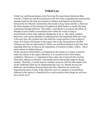 Tribal Law
Tribal Law and Reconciliation in the New Iraq The main theme Katherine Blue
Carroll s, Tribal Law and Reconciliation in the New Iraq is regarding the unsuccessful
attempts made by the Iraqi government to enhance and endorse reconciliation
between the two Muslim communities that reside in Iraq, Sunni and Shi a. However,
the futile attempts of Government of Iraqallowed tribal leaders to reunite the Iraqi
community through tribal law. The author s main theme is to portray the efforts of
Shaykhs in post conflict reconciliation (how tribal law works in Iraq in
reconciliation) where state authority disappoints to do so. The author conducts
interviews with various Shaykhs to understand how the traditional tribal law work
in the new Iraq. She explains how the tribal law works and how it has worked in
terms of in Iraq to elicit peace in the region. One of the characteristics of tribal
/chthonic law that are represented in Tribal Law and Reconciliation in the New Iraq
regarding tribal law in Iraq was the importance of councils of elders. Elders... Show
more content on Helpwriting.net ...
Firstly, because United States is considered not the enemy in so many words but
rather the outcast in the region; therefore, it is essential to have tribe leaders
confidence. Moreover, it s important to have some sort of norm for the civilians
while they undergo a transition. I personally believe that people adapt to change
steadily. Therefore, it would smart to interlink ourselves with the tribe leaders and
let the traditional tribal law be implemented the way it is. Mainly because the
difference and problems between Sunni and Shi a Muslims are extensively
impacting the peace in Iraq. If the tribal law serves it s purpose to amend those
relations in the region, it s beneficial for us and overtime when things are well new
laws can be set in
 