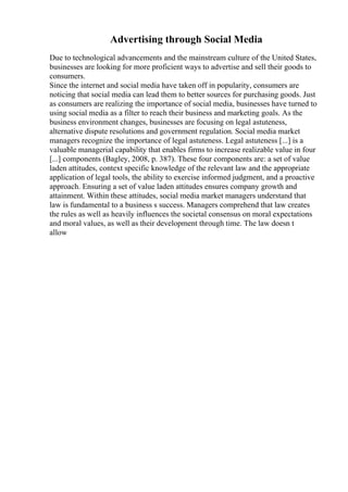Advertising through Social Media
Due to technological advancements and the mainstream culture of the United States,
businesses are looking for more proficient ways to advertise and sell their goods to
consumers.
Since the internet and social media have taken off in popularity, consumers are
noticing that social media can lead them to better sources for purchasing goods. Just
as consumers are realizing the importance of social media, businesses have turned to
using social media as a filter to reach their business and marketing goals. As the
business environment changes, businesses are focusing on legal astuteness,
alternative dispute resolutions and government regulation. Social media market
managers recognize the importance of legal astuteness. Legal astuteness [...] is a
valuable managerial capability that enables firms to increase realizable value in four
[...] components (Bagley, 2008, p. 387). These four components are: a set of value
laden attitudes, context specific knowledge of the relevant law and the appropriate
application of legal tools, the ability to exercise informed judgment, and a proactive
approach. Ensuring a set of value laden attitudes ensures company growth and
attainment. Within these attitudes, social media market managers understand that
law is fundamental to a business s success. Managers comprehend that law creates
the rules as well as heavily influences the societal consensus on moral expectations
and moral values, as well as their development through time. The law doesn t
allow
 
