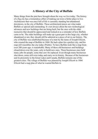 A History of the City of Buffalo
Many things from the past have brought about the way we live today. The history
of a big city has a tremendous affect of making our town a better place to live.
Architecture that was once full of life is currently standing but abandoned
downtown, in the city of Buffalo. These architectural pieces are what make
Buffalo so special and outstanding. It s not always about the new technological
advances and new buildings that are being built, but the ones with the older
memories that should be appreciated and looked at as a reminder of how Buffalo
came to be. The older buildings still make up a great part in this large city, whether
abandoned or not, they should still be admired as a piece of art in our history. The
city of Buffalo was established because of a man by the name of Joseph Ellicott,
who created the map of Buffalo in 1804. He had a plan for a perfect city, and his
map still resembles the city today (Priebe). To have Buffalo look like a map from
over 200 years ago, is remarkable. Many of these old businesses and buildings
closed down over the years, only to build new ones. These businesses once held
many jobs for people, some that can t be replaced. Even though many businesses
shut down, some still exist today and carry on its history. Because of the businesses
and its proximity to the Great Lakes and Canada, Buffalo remains one of the
greatest cities. The village of Buffalo was planned by Joseph Ellicott in 1804.
Ellicott had a map plan of what he wanted Buffalo to
 