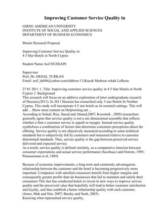 Improving Customer Service Quality in
GIRNE AMERICAN UNIVERSITY
INSTITUTE OF SOCIAL AND APPLIED SCIENCES
DEPARTMENT OF BUSINESS ECONOMICS
Master Research Proposal
Improving Customer Service Quality in
4 5 Star Hotels in North Cyprus
Student Name Asif HUSSAIN
Supervisor
Prof. Dr. ERDAL TURKAN
Email: asif_del04@yahoo.comAddress:13,Kucuk Medrese sokak Lefkosa
27 01 2011 1. Title: Improving customer service quality in 4 5 Star Hotels in North
Cyprus 2. Background
This research will focus on an additive exploration of prior undergraduate research
of Hussain,(2011). In 2011 Hussain has researched only 3 star Hotels In Norther
Cyprus. This study will incorporate 4 5 star hotels as its research settings. This will
add ... Show more content on Helpwriting.net ...
According to Sohail, Roy, Saeed and Ahmed,2007; Kwortnik , 2005) researchers
generally agree that service quality is not a uni dimensional assemble that reflects
whether a firm s customer service is superb or meagre. Instead service quality
symbolizes a combination of factors that determine customers perceptions about the
offering. Service quality is not objectively measured according to some technical
standards but is subjectively felt by customers and measured relative to customer
determined standards. Thus, service quality is the gap between perceived service
delivered and expected service.
As a result, service quality is defined similarly, as a comparative function between
consumer expectations and actual service performance (Iacobucci and Ostrom, 1995;
Parasuraman et al.,1985)
Because of economic improvements, a long term and commonly advantageous
relationship between the customer and the hotel is becoming progressively more
important. Companies with satisfied consumers benefit from higher margins and
consequently greater profits than do businesses that fail to maintain and satisfy their
consumers This fact has conducted hotels to invest in new ways to improve service
quality and the perceived value that hopefully will lead to better customer satisfaction
and loyalty, and thus establish a better relationship quality with each customer.
(Jones, Mak and Sim, 2007; Barsky and Nash, 2003).
Knowing what represented service quality,
 