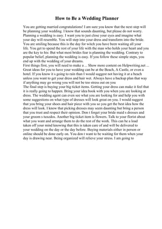 How to Be a Wedding Planner
You are getting married congratulations! I am sure you know that the next step will
be planning your wedding. I know that sounds daunting, but please do not worry.
Planning a wedding is easy. I want you to just close your eyes and imagine what
your day will resemble. You will step into your dress and transform into the bride.
You are smiling because this is the day for witch you have been waiting all your
life. You get to spend the rest of your life with the man who holds your heart and you
are the key to his: But what most brides fear is planning the wedding. Contrary to
popular belief, planning the wedding is easy. If you follow these simple steps, you
end up with the wedding of your dreams.
First things first, you will need to make a ... Show more content on Helpwriting.net ...
Great ideas for you to have your wedding can be at the Beach, A Castle, or even a
hotel. If you know it s going to rain than I would suggest not having it at a beach
unless you want to get your dress and hair wet. Always have a backup plan that way
if anything may go wrong you will not be too stress out on you
The final step is buying your big ticket items. Getting your dress can make it feel that
it is really going to happen. Bring your idea book with you when you are looking at
dress. The wedding agent can even see what you are looking for and help you with
some suggestions on what type of dresses will look great on you. I would suggest
that you bring your shoes and hair piece with you so you get the best idea how the
dress will look. I know that picking dresses may seem daunting but bring a person
that you trust and respect their opinion. Don t forget your bride maid s dresses and
your groom s tuxedos. Another big ticket item is flowers. Talk to your florist about
what you want and arrange them to do the rest of the work. This can be a load
taken off your mind knowing that this is taken care of and will be delivered to
your wedding on the day or the day before. Buying materials either in person or
online should be done early on. You don t want to be waiting for them when your
day is drawing near. Being organized will relieve your stress. I am going to
 