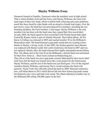 Hayley Williams Essay
Paramore formed in Franklin, Tennessee when the members were in high school.
That is where brothers Josh and Zac Farro, met Hayley Williams, the soon to be
lead singer of their new band, which would be both a blessing and cause problems,
much like those faced by other bands with an attractive female lead singer. Over the
past twelve years, the band has lost and replaced five members, including the two
founding members, the Farro brothers. Lead singer, Hayley Williams is the only
member who has been with the band since they signed their first record label.
In early 2004, the band signed its first record deal with Florida based indie label
Fueled By Ramen which is part of Atlantic Records. Their debut album, All We
Know Is Falling was released in 2005 and reached number 30 on the Billboard s
Heatseekers chart. The band featured a pop punk sound and was creating a buzz
thanks to Hayley s strong vocals. In late 2005, the rhythm guitarist Jason Bynum
was replaced with Hunter Lamb, but Lamb would leave the band in 2007 and was
not replaced. Shortly after, the band released their highly anticipated second album,
Riot. The album shot to the Top 20 on the Billboard s, and the band was nominated
for Best New Artist at ... Show more content on Helpwriting.net ...
They felt as if the band was just a pop punk creation fabricated by their music label.
Josh Farro felt the band was treated more like a solo project for the frontwoman
Hayley Williams, and the rest of the band were just hired guns. Two of the original
members Hayley Williams, and Jeremy Davis would continue the band with
guitarist, Taylor York who officially joined the band in 2009. Paramore released a
new, self titled album in 2013 which did not fall into their former pop punk sound,
but featured a new wave and funk rock sound. The album debuted at number one on
the Billboard 200 selling 106,000 copies in the first
 