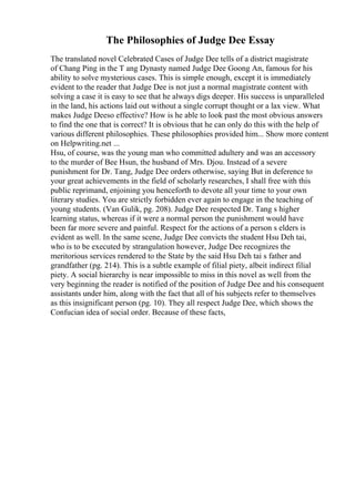 The Philosophies of Judge Dee Essay
The translated novel Celebrated Cases of Judge Dee tells of a district magistrate
of Chang Ping in the T ang Dynasty named Judge Dee Goong An, famous for his
ability to solve mysterious cases. This is simple enough, except it is immediately
evident to the reader that Judge Dee is not just a normal magistrate content with
solving a case it is easy to see that he always digs deeper. His success is unparalleled
in the land, his actions laid out without a single corrupt thought or a lax view. What
makes Judge Deeso effective? How is he able to look past the most obvious answers
to find the one that is correct? It is obvious that he can only do this with the help of
various different philosophies. These philosophies provided him... Show more content
on Helpwriting.net ...
Hsu, of course, was the young man who committed adultery and was an accessory
to the murder of Bee Hsun, the husband of Mrs. Djou. Instead of a severe
punishment for Dr. Tang, Judge Dee orders otherwise, saying But in deference to
your great achievements in the field of scholarly researches, I shall free with this
public reprimand, enjoining you henceforth to devote all your time to your own
literary studies. You are strictly forbidden ever again to engage in the teaching of
young students. (Van Gulik, pg. 208). Judge Dee respected Dr. Tang s higher
learning status, whereas if it were a normal person the punishment would have
been far more severe and painful. Respect for the actions of a person s elders is
evident as well. In the same scene, Judge Dee convicts the student Hsu Deh tai,
who is to be executed by strangulation however, Judge Dee recognizes the
meritorious services rendered to the State by the said Hsu Deh tai s father and
grandfather (pg. 214). This is a subtle example of filial piety, albeit indirect filial
piety. A social hierarchy is near impossible to miss in this novel as well from the
very beginning the reader is notified of the position of Judge Dee and his consequent
assistants under him, along with the fact that all of his subjects refer to themselves
as this insignificant person (pg. 10). They all respect Judge Dee, which shows the
Confucian idea of social order. Because of these facts,
 