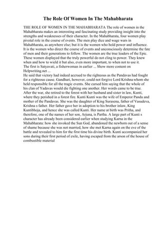 The Role Of Women In The Mahabharata
THE ROLE OF WOMEN IN THE MAHABHARATA The role of women in the
Mahabharata makes an interesting and fascinating study providing insight into the
strengths and weaknesses of their character. In the Mahabharata, four women play
pivotal role in the course of events. The men play dice and wage wars in
Mahabharata, as anywhere else; but it is the women who hold power and influence.
It is the women who direct the course of events and unconsciously determine the fate
of men and their generations to follow. The women are the true leaders of the Epic.
These women displayed that the truly powerful do not cling to power. They knew
when and how to wield it but also, even more important, to when not to use it.
The first is Satyavati, a fisherwoman in earlier ... Show more content on
Helpwriting.net ...
He said that victory had indeed accrued to the righteous as the Pandavas had fought
for a righteous cause. Gandhari, however, could not forgive Lord Krishna whom she
held responsible for all the tragic events. She cursed him saying that the whole of
his clan of Yadavas would die fighting one another. Her words came to be true.
After the war, she retired to the forest with her husband and sister in law, Kunti,
where they perished in a forest fire. Kunti Kunti was the wife of Emperor Pandu and
mother of the Pandavas. She was the daughter of King Surasena, father of Vasudeva,
Krishna s father. Her father gave her in adoption to his brother inlaw, King
Kuntibhoja, and hence she was called Kunti. Her name at birth was Pritha, and
therefore, one of the names of her son, Arjuna, is Partha. A large part of Kunti s
character has already been considered earlier when studying Karna in the
Mahabharata: how she invoked the Sun God, abandoned the newborn out of a sense
of shame because she was not married, how she met Karna again on the eve of the
battle and revealed to him for the first time his divine birth. Kunti accompanied her
sons during their first period of exile, having escaped from the arson of the house of
combustible material
 