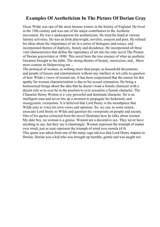 Examples Of Aestheticism In The Picture Of Dorian Gray
Oscar Wilde was one of the most famous writers in the history of England. He lived
in the 19th century and was one of the major contributors to the Aesthetic
movement. He was a spokesperson for aestheticism. He tried his hand at various
literary activities. He was an Irish playwright, novelist, essayist and poet. He refined
his ideas about the importance of art in a series of dialogues and essays, and
incorporated themes of duplicity, beauty and decadence. He incorporated all these
vital characteristics that define the supremacy of art into his only novel The Picture
of Dorian graywritten in 1890. This novel bore the true essence of what an aesthetic
literature brought to the table. The strong themes of beauty, narcissism, and... Show
more content on Helpwriting.net ...
The portrayal of women, as nothing more than props; as household decorations
and people of leisure and entertainment without any intellect or wit calls to question
of how Wilde s views of women are. It has been conjectured that the reason for this
apathy for women characterization is due to his sexual orientation. He being a
homosexual brings about the idea that he doesn t want a female character with a
decent role or to ever be in the position to ever sexualize a female character. The
Character Henry Wotton is a very powerful and dominant character. He is an
intelligent man and never lets up a moment to propagate his hedonistic and
misogynistic viewpoints. It is believed that Lord Henry is the mouthpiece that
Wilde uses to voice his own views and opinions. So, we can, to some extent,
associate Lord Henry to Wilde and question his viewpoints on people and society.
One of his quotes extracted from the novel illustrates how he talks about women
My dear boy, no woman is a genius. Women are a decorative sex. They never have
anything to say, but they say it charmingly. Women represent the triumph of matter
over mind, just as men represent the triumph of mind over morals (4.9)
This quote was taken from one of the many sage advices that Lord Henry imparts to
Dorian. Dorian was a kid who was brought up humble, gentle and was taught not
 