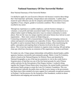 National Sanctuary Of Our Sorrowful Mother
Dear National Sanctuary of Our Sorrowful Mother:
I m thrilled to apply for your Executive Director role because it marries three things
that I find important: spirituality, tranquil places and community. A public place
meant for quiet reflection can also be uniquely and tastefully connected to everyone
regardless of race, religion, gender or economic condition. This is where I have
excelled in my career.
Through my experiences as a public employee, a private business manager, a
volunteer, a non profit and trade association leader I have always been known as a
subject matter expert in finding innovative ways to connect community to serene
places. Here are the ways my unique expertise and career history have led me to your
organization ... Show more content on Helpwriting.net ...
Connecting community with a treasured place: Creating and managing various art,
culture and special event programs are a specialty of mine. These connections invite
the public in and to reconnect them to the purpose of place, often transforming the
public s perception and inspiring them to become involved in the care of these
places. This in turn has inspired volunteers to organize stone cleaning, fall and spring
clean ups which have become an extension of the organization s mission and brand.
No matter my role, I forge unique relationships with publicly elected leaders, public
agencies, business, non profits and community groups. Metro s Lone Fir Cemetery,
which is listed on the National Register for Historic Places and identified by
National Geographic as one of the top ten cemeteries to visit in the world, hosts a
forgotten piece of land that was one of the first burial grounds for early Chinese
settlers and also for the first patients of the Oregon Asylum. I worked to bring
together the Oregon Chinese Benevolent Association, the mental health community
and pioneer family groups to create the Lone Fir Cemetery Foundation. This was
unconventional; typically the public does not like to give money to the government,
but Metro knew there needed to be more support for a nationally recognized cemetery
in Portland. I led the process for the formation of the foundation, worked on donor
identification and mapping and secured the first
 