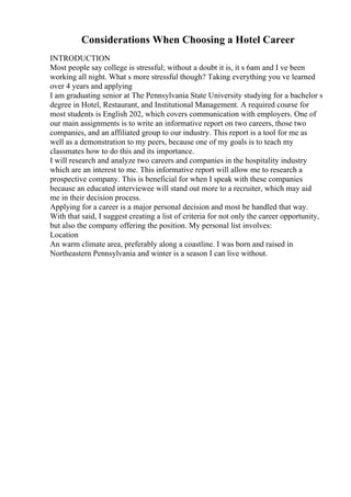 Considerations When Choosing a Hotel Career
INTRODUCTION
Most people say college is stressful; without a doubt it is, it s 6am and I ve been
working all night. What s more stressful though? Taking everything you ve learned
over 4 years and applying
I am graduating senior at The Pennsylvania State University studying for a bachelor s
degree in Hotel, Restaurant, and Institutional Management. A required course for
most students is English 202, which covers communication with employers. One of
our main assignments is to write an informative report on two careers, those two
companies, and an affiliated group to our industry. This report is a tool for me as
well as a demonstration to my peers, because one of my goals is to teach my
classmates how to do this and its importance.
I will research and analyze two careers and companies in the hospitality industry
which are an interest to me. This informative report will allow me to research a
prospective company. This is beneficial for when I speak with these companies
because an educated interviewee will stand out more to a recruiter, which may aid
me in their decision process.
Applying for a career is a major personal decision and most be handled that way.
With that said, I suggest creating a list of criteria for not only the career opportunity,
but also the company offering the position. My personal list involves:
Location
An warm climate area, preferably along a coastline. I was born and raised in
Northeastern Pennsylvania and winter is a season I can live without.
 