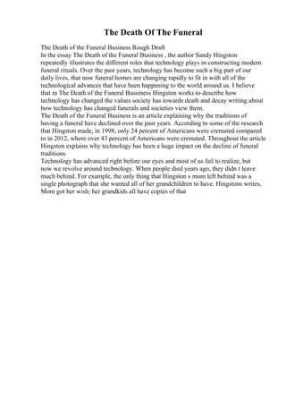 The Death Of The Funeral
The Death of the Funeral Business Rough Draft
In the essay The Death of the Funeral Business , the author Sandy Hingston
repeatedly illustrates the different roles that technology plays in constructing modern
funeral rituals. Over the past years, technology has become such a big part of our
daily lives, that now funeral homes are changing rapidly to fit in with all of the
technological advances that have been happening to the world around us. I believe
that in The Death of the Funeral Bussiness Hingston works to describe how
technology has changed the values society has towards death and decay writing about
how technology has changed funerals and societies view them.
The Death of the Funeral Business is an article explaining why the traditions of
having a funeral have declined over the past years. According to some of the research
that Hingston made, in 1998, only 24 percent of Americans were cremated compared
to in 2012, where over 43 percent of Americans were cremated. Throughout the article
Hingston explains why technology has been a huge impact on the decline of funeral
traditions.
Technology has advanced right before our eyes and most of us fail to realize, but
now we revolve around technology. When people died years ago, they didn t leave
much behind. For example, the only thing that Hingston s mom left behind was a
single photograph that she wanted all of her grandchildren to have. Hingstons writes,
Mom got her wish; her grandkids all have copies of that
 
