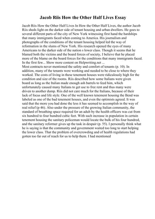 Jacob Riis How the Other Half Lives Essay
Jacob Riis How the Other Half Lives In How the Other Half Lives, the author Jacob
Riis sheds light on the darker side of tenant housing and urban dwellers. He goes to
several different parts of the city of New York witnessing first hand the hardships
that many immigrants faced when coming to America. His journalism and
photographs of the conditions of the tenant housing helped led the way of
reformation in the slums of New York. His research opened the eyes of many
Americans to the darker side of the nation s lower class. Though it seems that he
blamed both the victims and the board forces of society, I believe that he placed
more of the blame on the board forces for the conditions that many immigrants faced.
In the first few... Show more content on Helpwriting.net ...
Most contracts never mentioned the safety and comfort of tenants (p. 10). In
addition, many of the tenants were working and needed to be close to where they
worked. The costs of living in these tenement houses were ridiculously high for the
condition and size of the rooms. Riis described how some Italians were given
board as long as the Italian made enough ash barrels to feed him, which
unfortunately caused many Italians to get use to free rent and thus many were
driven to another dump. Riis did not care much for the Italians, because of their
lack of focus and life style. One of the well known tenement housing the Bend was
labeled as one of the bad tenement houses, and even the optimists agreed. It was
said that the more you had done the less it has seemed to accomplish in the way of
real relief (p 46). Also under the pressure of the growing Italian community, the
standard of breathing space required for an adult by the health officers was cut from
six hundred to four hundred cubic feet. With such increase in population in certain
tenement housing the sanitary policeman would locate the bulk of his four hundred,
and the sanitary reformer gives up the task in despair (p. 55). I personally think what
he is saying is that the community and government waited too long to start helping
the lower class. That the problem of overcrowding and of health regulations had
gotten too far out of reach for us to help them. I had mentioned
 