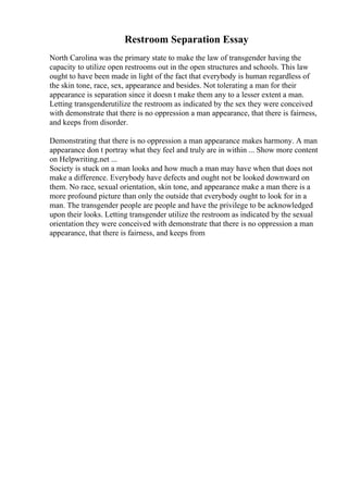 Restroom Separation Essay
North Carolina was the primary state to make the law of transgender having the
capacity to utilize open restrooms out in the open structures and schools. This law
ought to have been made in light of the fact that everybody is human regardless of
the skin tone, race, sex, appearance and besides. Not tolerating a man for their
appearance is separation since it doesn t make them any to a lesser extent a man.
Letting transgenderutilize the restroom as indicated by the sex they were conceived
with demonstrate that there is no oppression a man appearance, that there is fairness,
and keeps from disorder.
Demonstrating that there is no oppression a man appearance makes harmony. A man
appearance don t portray what they feel and truly are in within ... Show more content
on Helpwriting.net ...
Society is stuck on a man looks and how much a man may have when that does not
make a difference. Everybody have defects and ought not be looked downward on
them. No race, sexual orientation, skin tone, and appearance make a man there is a
more profound picture than only the outside that everybody ought to look for in a
man. The transgender people are people and have the privilege to be acknowledged
upon their looks. Letting transgender utilize the restroom as indicated by the sexual
orientation they were conceived with demonstrate that there is no oppression a man
appearance, that there is fairness, and keeps from
 