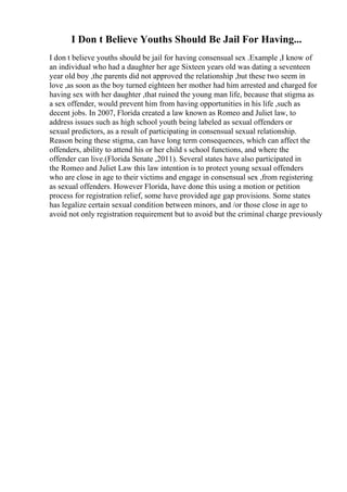 I Don t Believe Youths Should Be Jail For Having...
I don t believe youths should be jail for having consensual sex .Example ,I know of
an individual who had a daughter her age Sixteen years old was dating a seventeen
year old boy ,the parents did not approved the relationship ,but these two seem in
love ,as soon as the boy turned eighteen her mother had him arrested and charged for
having sex with her daughter ,that ruined the young man life, because that stigma as
a sex offender, would prevent him from having opportunities in his life ,such as
decent jobs. In 2007, Florida created a law known as Romeo and Juliet law, to
address issues such as high school youth being labeled as sexual offenders or
sexual predictors, as a result of participating in consensual sexual relationship.
Reason being these stigma, can have long term consequences, which can affect the
offenders, ability to attend his or her child s school functions, and where the
offender can live.(Florida Senate ,2011). Several states have also participated in
the Romeo and Juliet Law this law intention is to protect young sexual offenders
who are close in age to their victims and engage in consensual sex ,from registering
as sexual offenders. However Florida, have done this using a motion or petition
process for registration relief, some have provided age gap provisions. Some states
has legalize certain sexual condition between minors, and /or those close in age to
avoid not only registration requirement but to avoid but the criminal charge previously
 