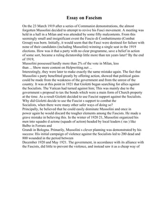 Essay on Fascism
On the 23 March 1919 after a series of Communist demonstrations, the almost
forgotten Mussolini decided to attempt to revive his Fasci movement. A meeting was
held in a hall in a Milan and was attended by some fifty malcontents. From this
seemingly small and insignificant event the Fascio di Combattimento (Combat
Group) was born. Initially, it would seem that the Fasci were destined for failure with
none of their candidates (including Mussolini) winning a single seat in the 1919
elections. How was it that a party with no clear programme, save a belief in action
of some sort, became a ruling dictatorship little more than ten years later? By the end
of 1919,
Mussolini possessed hardly more than 2% of the vote in Milan, less
than ... Show more content on Helpwriting.net ...
Interestingly, they were later to make exactly the same mistake again. The fact that
Mussolini s party benefitted greatly by offering action, showed that political gains
could be made from the weakness of the government and from the unrest of the
country. It was at this point in 1921 that Gioletti began searching for allies against
the Socialists. The Vatican had turned against him; This was mainly due to the
government s proposal to tax the bonds which were a main form of Church property
at the time. As a result Gioletti decided to use Fascist support against the Socialists.
Why did Gioletti decide to use the Fascist s support to combat the
Socialists, when there were many other safer ways of doing so?
Principally, he believed that he could easily dominate Mussolini and once in
power again he would discard the tougher elements among the Fascists. He made a
grave mistake in believing this. In the winter of 1920 21, Mussolini organized his
men into squadre d azione (squads of action) headed by local leaders ( ras ) like
Balbo in Ferrara and
Grandi in Bologna. Primarily, Mussolini s clever planning was demonstrated by his
success: His initial campaign of violence against the Socialists led to 200 dead and
800 wounded in the period between
December 1920 and May 1921. The government, in accordance with its alliance with
the Fascists, did little to prevent the violence, and instead saw it as a cheap way of
 