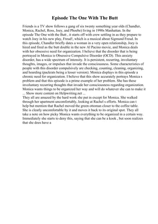 Episode The One With The Butt
Friends is a TV show follows a gang of six twenty something year olds (Chandler,
Monica, Rachel, Ross, Joey, and Phoebe) living in 1990s Manhattan. In the
episode The One with the Butt , it starts off with crew settling in as they prepare to
watch Joey in his new play, Freud!, which is a musical about Sigmund Freud. In
this episode, Chandler briefly dates a woman in a very open relationship, Joey is
hired and fired as the butt double in the new Al Pacino movie, and Monica deals
with her obsessive need for organization. I believe that the disorder that is being
portrayed in Monica is Obsessive Compulsive Disorder (OCD). This anxiety
disorder, has a wide spectrum of intensity. It is persistent, recurring, involuntary
thoughts, images, or impulses that invade the consciousness. Some characteristics of
people with this disorder compulsively are checking, counting, cleaning, organizing,
and hoarding (packrats being a lesser version). Monica displays in this episode a
chronic need for organization. I believe that this show accurately portrays Monica s
problem and that this episode is a prime example of her problem. She has these
involuntary recurring thoughts that invade her consciousness regarding organization.
Monica wants things to be organized her way and will do whatever she can to make it
... Show more content on Helpwriting.net ...
They all are amazed by the hard work she put in except for Monica. She walked
through her apartment uncomfortably, looking at Rachel s efforts. Monica can t
help but mention that Rachel moved the green ottoman closer to the coffee table.
She is clearly uncomfortable by it and moves it back to its original spot. They all
take a note on how picky Monica wants everything to be organized in a certain way.
Immediately she starts to deny this, saying that she can be a kook , but soon realizes
that she does have a
 