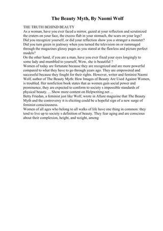 The Beauty Myth, By Naomi Wolf
THE TRUTH BEHIND BEAUTY
As a woman, have you ever faced a mirror, gazed at your reflection and scrutinized
the craters on your face, the excess flab in your stomach, the scars on your legs?
Did you recognize yourself, or did your reflection show you a stranger a monster?
Did you turn green in jealousy when you turned the television on or rummaged
through the magazines glossy pages as you stared at the flawless and picture perfect
models?
On the other hand, if you are a man, have you ever fixed your eyes longingly to
some lady and mumbled to yourself, Wow, she is beautiful ?
Women of today are fortunate because they are recognized and are more powerful
compared to what they have to go through years ago. They are empowered and
successful because they fought for their rights. However, writer and feminist Naomi
Wolf, author of The Beauty Myth: How Images of Beauty Are Used Against Women,
is troubled. Her nonfiction book states that as women gain social power and
prominence, they are expected to conform to society s impossible standards of
physical beauty. ... Show more content on Helpwriting.net ...
Betty Friedan, a feminist just like Wolf, wrote in Allure magazine that The Beauty
Myth and the controversy it is eliciting could be a hopeful sign of a new surge of
feminist consciousness.
Women of all ages who belong to all walks of life have one thing in common: they
tend to live up to society s definition of beauty. They fear aging and are conscious
about their complexion, height, and weight, among
 