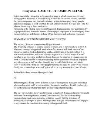 Essay about CASE STUDY FASHION RETAIL
In this case study I am going to be analysing ways in which employees become
disengaged as discussed in the case study it could be for various reasons, whether
they are managers or part time sales advisors within the company. Many people
become disengaged at work whether it s lack of motivation or they just don t like the
job and the money is there motivation.
I am going to be finding out why employees get disengaged and how companies try
to get past this and lower the amount of disengaged employees in their company from
managerial styles and theories to head office functions such as human resources.
SUMMARYS OF FINDINGS PROBLEM OF THE CASE
The major ... Show more content on Helpwriting.net ...
The thwarting of needs is usually a cause of stress, and is particularly so at level 4.
Maslow s managerial approach has it s benefits, it starts with basic needs of the
employee such as food and drink too safety elements and at the top on level 7 is
self actualisation needs, this is an effective approach as it makes senses if a staff
member is not receiving needs from lower down on the diagram it s never going to
work it s way to number 7 which is realising person potential which is an important
way of engaging a staff member. It could also be said that this is an unrealistic
view of staff needs, there are some people that may not need the other levels such as
family and relationships to see self potential, it s a very stereotypical chart of need .
Robert Blake Jane Mouton Managerial Grid
пїј
This managerial theory shows different styles of management managers could take
when dealing with staff. It varies whether the task in hand is to do with productivity
for the business or whether the staffs are more important to handle.
The way in which this theory could be used to deal with disengaged employees could
mean that the manager could use the Team theory so that the staff are being
motivated and have communication with their manger but the important of
productivity is also put in place. Although if the manager feels that the staff engaged
is very severe, he could take the country club approach, with
 