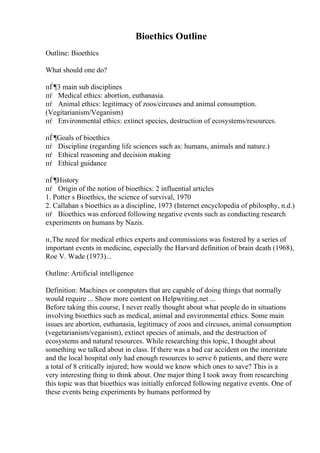 Bioethics Outline
Outline: Bioethics
What should one do?
пЃ¶3 main sub disciplines
пѓ Medical ethics: abortion, euthanasia.
пѓ Animal ethics: legitimacy of zoos/circuses and animal consumption.
(Vegitarianism/Veganism)
пѓ Environmental ethics: extinct species, destruction of ecosystems/resources.
пЃ¶Goals of bioethics
пѓ Discipline (regarding life sciences such as: humans, animals and nature.)
пѓ Ethical reasoning and decision making
пѓ Ethical guidance
пЃ¶History
пѓ Origin of the notion of bioethics: 2 influential articles
1. Potter s Bioethics, the science of survival, 1970
2. Callahan s bioethics as a discipline, 1973 (Internet encyclopedia of philosphy, n.d.)
пѓ Bioethics was enforced following negative events such as conducting research
experiments on humans by Nazis.
п‚The need for medical ethics experts and commissions was fostered by a series of
important events in medicine, especially the Harvard definition of brain death (1968),
Roe V. Wade (1973)...
Outline: Artificial intelligence
Definition: Machines or computers that are capable of doing things that normally
would require ... Show more content on Helpwriting.net ...
Before taking this course, I never really thought about what people do in situations
involving bioethics such as medical, animal and environmental ethics. Some main
issues are abortion, euthanasia, legitimacy of zoos and circuses, animal consumption
(vegetarianism/veganism), extinct species of animals, and the destruction of
ecosystems and natural resources. While researching this topic, I thought about
something we talked about in class. If there was a bad car accident on the interstate
and the local hospital only had enough resources to serve 6 patients, and there were
a total of 8 critically injured; how would we know which ones to save? This is a
very interesting thing to think about. One major thing I took away from researching
this topic was that bioethics was initially enforced following negative events. One of
these events being experiments by humans performed by
 