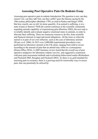 Assessing Post Operative Pain On Rodents Essay
Assessing post operative pain in rodents Introduction The question is not, can they
reason? nor, can they talk? but, can they suffer? goes the famous saying by the
18th century philosopher (Bentham 1789, as cited in Kuhse and Singer 1999).
But how exactly can we tell, let alone quantify, if an animal is suffering, is in a
state of pain or distress? With the current consensus in the scientific community
regarding animals capability of experiencing pain (Hawkins 2002), the next step is
to reliably identify and evaluate negative emotional states in animals, in order to
alleviate their suffering. There are numerous reasons to do this, from scientific
and financial interests to legal and moral obligations. All the more so when the
animal is in pain of our own infliction, such as the case of laboratory animals
(Weary et al. 2006). In 2015 over 2,000,000 experimental procedures were
performed on laboratory animals in the UK alone, ranging from mild to severe
according to the amount of pain that an animal may suffer as a consequence
(Home Office 2016). A 2005 literature review found that the overall use of post
operative analgesics for laboratory rodents was low, and suggested a connection
with poor pain assessment methods and overlooking behavioural marks (Richardson
and Flecknell 2005, Roughan and Flecknell 2003). As there is no gold standard for
assessing pain in existence, there is a growing need for trustworthy ways to assess
pain, that can potentially be utilized by
 