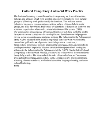 Cultural Competency And Social Work Practice
The BusinessDictionary.com defines cultural competency as, A set of behaviors,
policies, and attitudes which form a system or agency which allows cross cultural
groups to effectively work professionally in situations. This includes human
behaviors, languages, communications, actions, values, religious beliefs, social
groups, and ethic perceptions. Individuals are competent to function on their own and
within an organization where multi cultural situations will be present (2016).
Our communities are composed of various ethnicities which have led to the need to
incorporate cultural competency in state legislation, federal statutes and programs,
private sector organization and academic settings. The Indicators for the Achievement
of the NASW Standards for Cultural Competency in Social WorkPractice is the
manual that guides the social practice in attaining cultural competency.
Since cultural competence includes attaining the knowledge, skills, and attitudes to
enable practitioners to provide effective care for diverse populations, reading and
adhering to the Indicators for the Achievement of the NASW Standards for Cultural
Competency in Social Work Practice, will allow me to incorporate the ten standards
in my daily practice. The ten standards include; ethics and values, self awareness,
cross cultural knowledge, cross cultural skills, service delivery, empowerment and
advocacy, diverse workforce, professional education, language diversity, and cross
cultural leadership.
Some
 