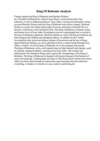 King Of Bohemia Analysis
Charges against the King of Bohemia and Sherlock Holmes
In A Scandal in Bohemia by Arthur Conan Doyle, social classes took a big
influence on who avoided punishments. Irene Adler, a strong and intelligent women
accused Sherlock Holmes and the King of Bohemia with serious charges. Sherlock
Holmes is a man who loathes being apart of society and keeps to himself. He is a
detective well known with intelligent skills. The King of Bohemia is Holmes client,
and former lover of Irene Adler. In attempt to recover a photograph that is crucial to
the king of bohemias reputation, Sherlock Holmes as well as the King of bohemia are
both charged with stalking and attempted robbery. In addition to this, further
investigations take action and deduce charges of possession and the use of drugs
against Sherlock Holmes, as well as plotting to throw a smoke bomb through Irene
Adler s window. As for the King of Bohemia, he is also charged with treason.
The King of Bohemia a rich a well reputed man, he finds himself with charges, such
as stalking, attempted robbery, and treason by Irene Adler. The London law
enforcement will attempt to bring justice against the wrongdoings of the King of
Bohemia. The King of Bohemia is charged with treason because of the betrayal of
soon to be marriage. A photograph was taken of The King and his former lover Irene
Adler, he claims that he made an indiscretion, and something like that could ruin
everything. A shadow of a doubt as to my conduct would bring the
 