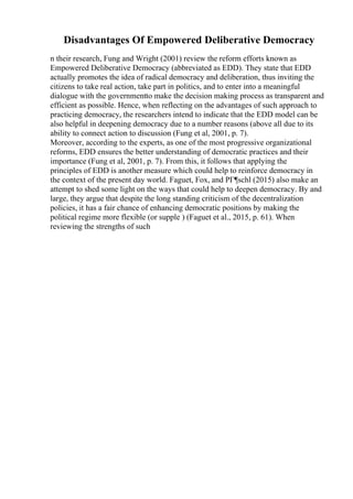 Disadvantages Of Empowered Deliberative Democracy
n their research, Fung and Wright (2001) review the reform efforts known as
Empowered Deliberative Democracy (abbreviated as EDD). They state that EDD
actually promotes the idea of radical democracy and deliberation, thus inviting the
citizens to take real action, take part in politics, and to enter into a meaningful
dialogue with the governmentto make the decision making process as transparent and
efficient as possible. Hence, when reflecting on the advantages of such approach to
practicing democracy, the researchers intend to indicate that the EDD model can be
also helpful in deepening democracy due to a number reasons (above all due to its
ability to connect action to discussion (Fung et al, 2001, p. 7).
Moreover, according to the experts, as one of the most progressive organizational
reforms, EDD ensures the better understanding of democratic practices and their
importance (Fung et al, 2001, p. 7). From this, it follows that applying the
principles of EDD is another measure which could help to reinforce democracy in
the context of the present day world. Faguet, Fox, and PГ¶schl (2015) also make an
attempt to shed some light on the ways that could help to deepen democracy. By and
large, they argue that despite the long standing criticism of the decentralization
policies, it has a fair chance of enhancing democratic positions by making the
political regime more flexible (or supple ) (Faguet et al., 2015, p. 61). When
reviewing the strengths of such
 