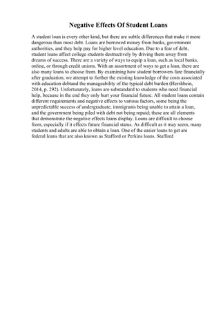 Negative Effects Of Student Loans
A student loan is every other kind, but there are subtle differences that make it more
dangerous than most debt. Loans are borrowed money from banks, government
authorities, and they help pay for higher level education. Due to a fear of debt,
student loans affect college students destructively by driving them away from
dreams of success. There are a variety of ways to equip a loan, such as local banks,
online, or through credit unions. With an assortment of ways to get a loan, there are
also many loans to choose from. By examining how student borrowers fare financially
after graduation, we attempt to further the existing knowledge of the costs associated
with education debtand the manageability of the typical debt burden (Hershbein,
2014, p. 292). Unfortunately, loans are substandard to students who need financial
help, because in the end they only hurt your financial future. All student loans contain
different requirements and negative effects to various factors, some being the
unpredictable success of undergraduate, immigrants being unable to attain a loan,
and the government being piled with debt not being repaid; these are all elements
that demonstrate the negative effects loans display. Loans are difficult to choose
from, especially if it effects future financial status. As difficult as it may seem, many
students and adults are able to obtain a loan. One of the easier loans to get are
federal loans that are also known as Stafford or Perkins loans. Stafford
 