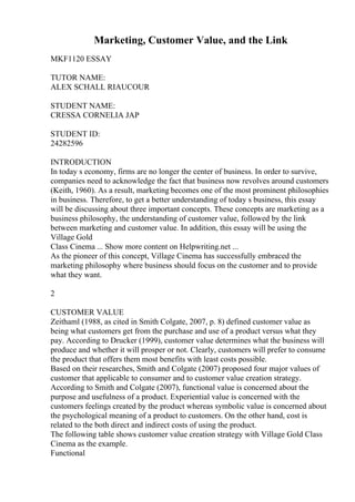 Marketing, Customer Value, and the Link
MKF1120 ESSAY
TUTOR NAME:
ALEX SCHALL RIAUCOUR
STUDENT NAME:
CRESSA CORNELIA JAP
STUDENT ID:
24282596
INTRODUCTION
In today s economy, firms are no longer the center of business. In order to survive,
companies need to acknowledge the fact that business now revolves around customers
(Keith, 1960). As a result, marketing becomes one of the most prominent philosophies
in business. Therefore, to get a better understanding of today s business, this essay
will be discussing about three important concepts. These concepts are marketing as a
business philosophy, the understanding of customer value, followed by the link
between marketing and customer value. In addition, this essay will be using the
Village Gold
Class Cinema ... Show more content on Helpwriting.net ...
As the pioneer of this concept, Village Cinema has successfully embraced the
marketing philosophy where business should focus on the customer and to provide
what they want.
2
CUSTOMER VALUE
Zeithaml (1988, as cited in Smith Colgate, 2007, p. 8) defined customer value as
being what customers get from the purchase and use of a product versus what they
pay. According to Drucker (1999), customer value determines what the business will
produce and whether it will prosper or not. Clearly, customers will prefer to consume
the product that offers them most benefits with least costs possible.
Based on their researches, Smith and Colgate (2007) proposed four major values of
customer that applicable to consumer and to customer value creation strategy.
According to Smith and Colgate (2007), functional value is concerned about the
purpose and usefulness of a product. Experiential value is concerned with the
customers feelings created by the product whereas symbolic value is concerned about
the psychological meaning of a product to customers. On the other hand, cost is
related to the both direct and indirect costs of using the product.
The following table shows customer value creation strategy with Village Gold Class
Cinema as the example.
Functional
 