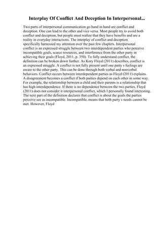 Interplay Of Conflict And Deception In Interpersonal...
Two parts of interpersonal communication go hand in hand are conflict and
deception. One can lead to the other and vice versa. Most people try to avoid both
conflict and deception, but people must realize that they have benefits and are a
reality in everyday interactions. The interplay of conflict and deception
specifically harnessed my attention over the past few chapters. Interpersonal
conflict is an expressed struggle between two interdependent parties who perceive
incompatible goals, scarce resources, and interference from the other party in
achieving their goals (Floyd, 2011, p. 350). To fully understand conflict, the
definition can be broken down further. As Kory Floyd (2011) describes, conflict is
an expressed struggle. A conflict is not fully present until one party s feelings are
aware to the other party. This can be done through both verbal and nonverbal
behaviors. Conflict occurs between interdependent parties as Floyd (2011) explains.
A disagreement becomes a conflict if both parties depend on each other in some way.
For example, the relationship between a child and their parents is a relationship that
has high interdependence. If there is no dependence between the two parties, Floyd
(2011) does not consider it interpersonal conflict, which I personally found interesting.
The next part of the definition declares that conflict is about the goals the parties
perceive see as incompatible. Incompatible, means that both party s needs cannot be
met. However, Floyd
 