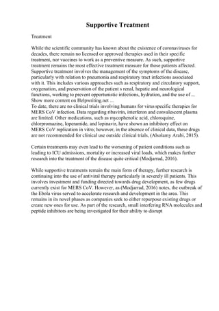 Supportive Treatment
Treatment
While the scientific community has known about the existence of coronaviruses for
decades, there remain no licensed or approved therapies used in their specific
treatment, nor vaccines to work as a preventive measure. As such, supportive
treatment remains the most effective treatment measure for those patients affected.
Supportive treatment involves the management of the symptoms of the disease,
particularly with relation to pneumonia and respiratory tract infections associated
with it. This includes various approaches such as respiratory and circulatory support,
oxygenation, and preservation of the patient s renal, hepatic and neurological
functions, working to prevent opportunistic infections, hydration, and the use of ...
Show more content on Helpwriting.net ...
To date, there are no clinical trials involving humans for virus specific therapies for
MERS CoV infection. Data regarding ribavirin, interferon and convalescent plasma
are limited. Other medications, such as mycophenolic acid, chloroquine,
chlorpromazine, loperamide, and lopinavir, have shown an inhibitory effect on
MERS CoV replication in vitro; however, in the absence of clinical data, these drugs
are not recommended for clinical use outside clinical trials, (Alsolamy Arabi, 2015).
Certain treatments may even lead to the worsening of patient conditions such as
leading to ICU admissions, mortality or increased viral loads, which makes further
research into the treatment of the disease quite critical (Modjarrad, 2016).
While supportive treatments remain the main form of therapy, further research is
continuing into the use of antiviral therapy particularly in severely ill patients. This
involves investment and funding directed towards drug development, as few drugs
currently exist for MERS CoV. However, as (Modjarrad, 2016) notes, the outbreak of
the Ebola virus served to accelerate research and development in the area. This
remains in its novel phases as companies seek to either repurpose existing drugs or
create new ones for use. As part of the research, small interfering RNA molecules and
peptide inhibitors are being investigated for their ability to disrupt
 