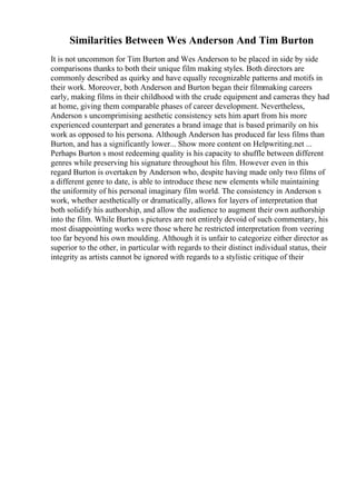Similarities Between Wes Anderson And Tim Burton
It is not uncommon for Tim Burton and Wes Anderson to be placed in side by side
comparisons thanks to both their unique film making styles. Both directors are
commonly described as quirky and have equally recognizable patterns and motifs in
their work. Moreover, both Anderson and Burton began their filmmaking careers
early, making films in their childhood with the crude equipment and cameras they had
at home, giving them comparable phases of career development. Nevertheless,
Anderson s uncomprimising aesthetic consistency sets him apart from his more
experienced counterpart and generates a brand image that is based primarily on his
work as opposed to his persona. Although Anderson has produced far less films than
Burton, and has a significantly lower... Show more content on Helpwriting.net ...
Perhaps Burton s most redeeming quality is his capacity to shuffle between different
genres while preserving his signature throughout his film. However even in this
regard Burton is overtaken by Anderson who, despite having made only two films of
a different genre to date, is able to introduce these new elements while maintaining
the uniformity of his personal imaginary film world. The consistency in Anderson s
work, whether aesthetically or dramatically, allows for layers of interpretation that
both solidify his authorship, and allow the audience to augment their own authorship
into the film. While Burton s pictures are not entirely devoid of such commentary, his
most disappointing works were those where he restricted interpretation from veering
too far beyond his own moulding. Although it is unfair to categorize either director as
superior to the other, in particular with regards to their distinct individual status, their
integrity as artists cannot be ignored with regards to a stylistic critique of their
 