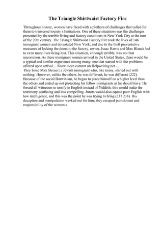 The Triangle Shirtwaist Factory Fire
Throughout history, women have faced with a plethora of challenges that called for
them to transcend society s limitations. One of these situations was the challenges
presented by the terrible living and factory conditions in New York City at the turn
of the 20th century. The Triangle Shirtwaist Factory Fire took the lives of 146
immigrant women and devastated New York; and due to the theft preventative
measures of locking the doors to the factory, owner, Isaac Harris and Max Blanck led
to even more lives being lost. This situation, although terrible, was not that
uncommon. As these immigrant women arrived in the United States, there would be
a typical and similar experience among many; one that started with the problems
offered upon arrival,... Show more content on Helpwriting.net ...
They hired Max Streuer; a Jewish immigrant who, like many, started out with
nothing. However, unlike the others, he was different; he was different (222).
Because of the social Darwinism, he began to place himself on a higher level than
the others and ended up not protecting his fellow immigrants as he should have. He
forced all witnesses to testify in English instead of Yiddish; this would make the
testimony confusing and less compelling. Jurors would also equate poor English with
low intelligence, and this was the point he was trying to bring (237 238). His
deception and manipulation worked out for him; they escaped punishment and
responsibility of the women s
 