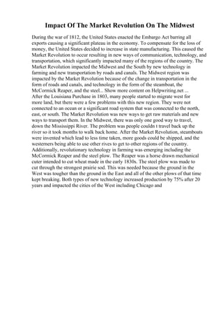 Impact Of The Market Revolution On The Midwest
During the war of 1812, the United States enacted the Embargo Act barring all
exports causing a significant plateau in the economy. To compensate for the loss of
money, the United States decided to increase in state manufacturing. This caused the
Market Revolution to occur resulting in new ways of communication, technology, and
transportation, which significantly impacted many of the regions of the country. The
Market Revolution impacted the Midwest and the South by new technology in
farming and new transportation by roads and canals. The Midwest region was
impacted by the Market Revolution because of the change in transportation in the
form of roads and canals, and technology in the form of the steamboat, the
McCormick Reaper, and the steel... Show more content on Helpwriting.net ...
After the Louisiana Purchase in 1803, many people started to migrate west for
more land, but there were a few problems with this new region. They were not
connected to an ocean or a significant road system that was connected to the north,
east, or south. The Market Revolution was new ways to get raw materials and new
ways to transport them. In the Midwest, there was only one good way to travel,
down the Mississippi River. The problem was people couldn t travel back up the
river so it took months to walk back home. After the Market Revolution, steamboats
were invented which lead to less time taken, more goods could be shipped, and the
westerners being able to use other rives to get to other regions of the country.
Additionally, revolutionary technology in farming was emerging including the
McCormick Reaper and the steel plow. The Reaper was a horse drawn mechanical
cuter intended to cut wheat made in the early 1830s. The steel plow was made to
cut through the strongest prairie sod. This was needed because the ground in the
West was tougher than the ground in the East and all of the other plows of that time
kept breaking. Both types of new technology increased production by 75% after 20
years and impacted the cities of the West including Chicago and
 