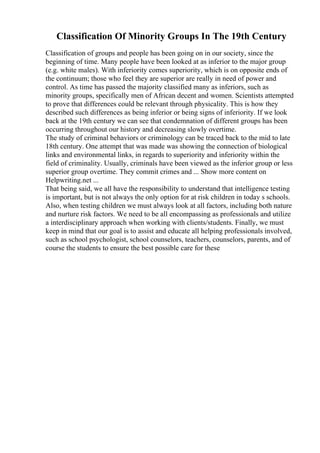 Classification Of Minority Groups In The 19th Century
Classification of groups and people has been going on in our society, since the
beginning of time. Many people have been looked at as inferior to the major group
(e.g. white males). With inferiority comes superiority, which is on opposite ends of
the continuum; those who feel they are superior are really in need of power and
control. As time has passed the majority classified many as inferiors, such as
minority groups, specifically men of African decent and women. Scientists attempted
to prove that differences could be relevant through physicality. This is how they
described such differences as being inferior or being signs of inferiority. If we look
back at the 19th century we can see that condemnation of different groups has been
occurring throughout our history and decreasing slowly overtime.
The study of criminal behaviors or criminology can be traced back to the mid to late
18th century. One attempt that was made was showing the connection of biological
links and environmental links, in regards to superiority and inferiority within the
field of criminality. Usually, criminals have been viewed as the inferior group or less
superior group overtime. They commit crimes and ... Show more content on
Helpwriting.net ...
That being said, we all have the responsibility to understand that intelligence testing
is important, but is not always the only option for at risk children in today s schools.
Also, when testing children we must always look at all factors, including both nature
and nurture risk factors. We need to be all encompassing as professionals and utilize
a interdisciplinary approach when working with clients/students. Finally, we must
keep in mind that our goal is to assist and educate all helping professionals involved,
such as school psychologist, school counselors, teachers, counselors, parents, and of
course the students to ensure the best possible care for these
 