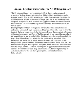 Ancient Egyptian Cultures In The Art Of Egyptian Art
The Egyptians told many stories about their life in the form of artwork and
sculptures. We have learned so much about different kings, traditions and culture
from the artwork from temples, chapels, and tombs. Artwork to the Egyptians was
autobiographical it could tell the story of kings, gods and so much more by stone,
and paint. Many culture have looked to the Egyptians culture and ensued some of
their traditions. The culture of the Egyptians has shaped the modern world as we
view it today.
In comparing the first row of images we can view that there are instantaneous
differences among both royal expressions. The element that is the focal point of the
image is the facial proportions. In the first image. During the sovereignty of pharaoh
Akhenaten iconography and form of the king altered. In one way Akhenaten altered
the way of imagery was by embellishing facial structures. He created more bulging
noses, lips, chin and ears this would give the image appear unrealistic to the
individuals real image. In the image, we can view the both kings have a clear
image of their eyes and both are comparable in the placement on the face. Seti I has
more realistic image it tried to perfect the figures, forms and draws the audience to
view the image. Unlike Akhenaten his image has exaggerations in features this isn t
accurate in what the individual truly looked like in life. In viewing the image of
Akhenaten, I believe this was the beginning of the art named caricature.
In the artwork
 