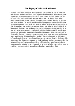 The Supply Chain And Alliances
Retail is a globalised industry, where products may be sourced and produced in
one country, but sold in another. This requires collaboration of the different roles
involved in the supply chain and alliances to be formed, in order for each of the
different roles to complete their business objectives. The supply chain is the
connections of movements, systems and businesses that work together to produce
and sell a product. The suppliers and retailers, in particular, must go hand in hand
if either of them are to succeed. It is with the help of the buyers and merchandisers,
that the suppliers and retailers are able to connect and build up relationships. It is
dominantly the buyer that works to bring the suppliers and retailers together. It is
part of a buyer s role to work closely and build up relationships with suppliers to
ensure everything runs smoothly and quality standards are being met on behalf of
the retailer. There are a number of factors that a buyer must take into consideration
when sourcing the right supplier for a retailer. The suppliers must be able work
efficiently and effectively to follow all instructions given to them by the buyer, this
is to ensure that the correct standard of work, set by the retailer, is produced. For the
relationship to work, communication is key. The suppliers must have consistent
communication with the buyer, whether it be written, verbal or electronic in order to
avoid any problems and solve any issues. Retailers want to keep their
 