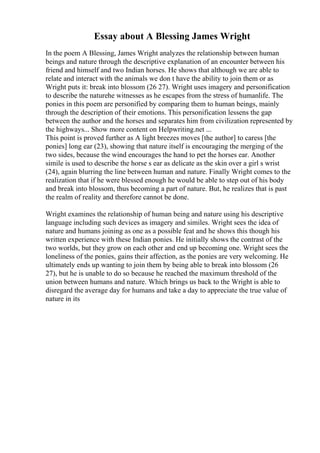 Essay about A Blessing James Wright
In the poem A Blessing, James Wright analyzes the relationship between human
beings and nature through the descriptive explanation of an encounter between his
friend and himself and two Indian horses. He shows that although we are able to
relate and interact with the animals we don t have the ability to join them or as
Wright puts it: break into blossom (26 27). Wright uses imagery and personification
to describe the naturehe witnesses as he escapes from the stress of humanlife. The
ponies in this poem are personified by comparing them to human beings, mainly
through the description of their emotions. This personification lessens the gap
between the author and the horses and separates him from civilization represented by
the highways... Show more content on Helpwriting.net ...
This point is proved further as A light breezes moves [the author] to caress [the
ponies] long ear (23), showing that nature itself is encouraging the merging of the
two sides, because the wind encourages the hand to pet the horses ear. Another
simile is used to describe the horse s ear as delicate as the skin over a girl s wrist
(24), again blurring the line between human and nature. Finally Wright comes to the
realization that if he were blessed enough he would be able to step out of his body
and break into blossom, thus becoming a part of nature. But, he realizes that is past
the realm of reality and therefore cannot be done.
Wright examines the relationship of human being and nature using his descriptive
language including such devices as imagery and similes. Wright sees the idea of
nature and humans joining as one as a possible feat and he shows this though his
written experience with these Indian ponies. He initially shows the contrast of the
two worlds, but they grow on each other and end up becoming one. Wright sees the
loneliness of the ponies, gains their affection, as the ponies are very welcoming. He
ultimately ends up wanting to join them by being able to break into blossom (26
27), but he is unable to do so because he reached the maximum threshold of the
union between humans and nature. Which brings us back to the Wright is able to
disregard the average day for humans and take a day to appreciate the true value of
nature in its
 