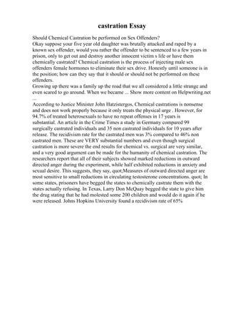 castration Essay
Should Chemical Castration be performed on Sex Offenders?
Okay suppose your five year old daughter was brutally attacked and raped by a
known sex offender, would you rather the offender to be sentenced to a few years in
prison, only to get out and destroy another innocent victim s life or have them
chemically castrated? Chemical castration is the process of injecting male sex
offenders female hormones to eliminate their sex drive. Honestly until someone is in
the position; how can they say that it should or should not be performed on these
offenders.
Growing up there was a family up the road that we all considered a little strange and
even scared to go around. When we became ... Show more content on Helpwriting.net
...
According to Justice Minister John Hatzistergos, Chemical castrations is nonsense
and does not work properly because it only treats the physical urge . However, for
94.7% of treated heterosexuals to have no repeat offenses in 17 years is
substantial. An article in the Crime Times a study in Germany compared 99
surgically castrated individuals and 35 non castrated individuals for 10 years after
release. The recidivism rate for the castrated men was 3% compared to 46% non
castrated men. These are VERY substantial numbers and even though surgical
castration is more severe the end results for chemical vs. surgical are very similar,
and a very good argument can be made for the humanity of chemical castration. The
researchers report that all of their subjects showed marked reductions in outward
directed anger during the experiment, while half exhibited reductions in anxiety and
sexual desire. This suggests, they say, quot;Measures of outward directed anger are
most sensitive to small reductions in circulating testosterone concentrations. quot; In
some states, prisoners have begged the states to chemically castrate them with the
states actually refusing. In Texas, Larry Don McQuay begged the state to give him
the drug stating that he had molested some 200 children and would do it again if he
were released. Johns Hopkins University found a recidivism rate of 65%
 