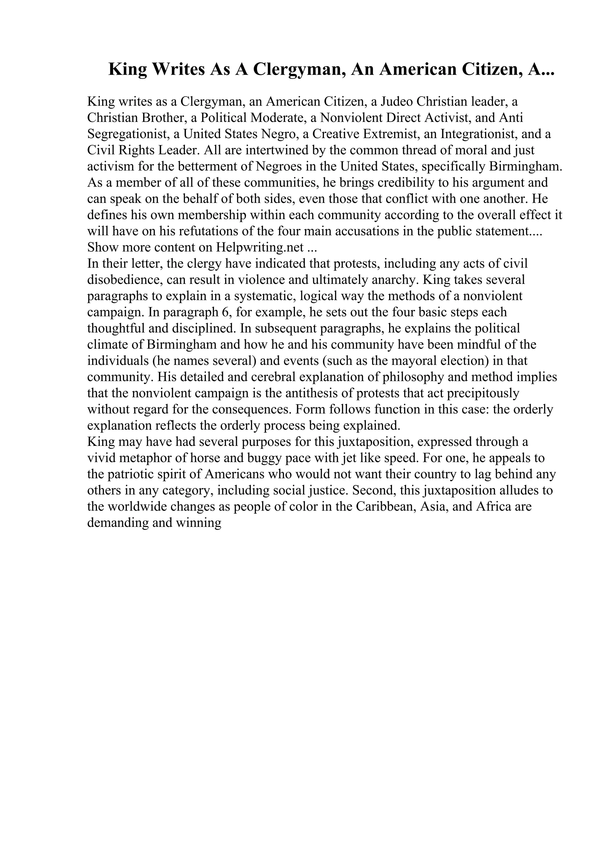 King Writes As A Clergyman, An American Citizen, A...
King writes as a Clergyman, an American Citizen, a Judeo Christian leader, a
Christian Brother, a Political Moderate, a Nonviolent Direct Activist, and Anti
Segregationist, a United States Negro, a Creative Extremist, an Integrationist, and a
Civil Rights Leader. All are intertwined by the common thread of moral and just
activism for the betterment of Negroes in the United States, specifically Birmingham.
As a member of all of these communities, he brings credibility to his argument and
can speak on the behalf of both sides, even those that conflict with one another. He
defines his own membership within each community according to the overall effect it
will have on his refutations of the four main accusations in the public statement....
Show more content on Helpwriting.net ...
In their letter, the clergy have indicated that protests, including any acts of civil
disobedience, can result in violence and ultimately anarchy. King takes several
paragraphs to explain in a systematic, logical way the methods of a nonviolent
campaign. In paragraph 6, for example, he sets out the four basic steps each
thoughtful and disciplined. In subsequent paragraphs, he explains the political
climate of Birmingham and how he and his community have been mindful of the
individuals (he names several) and events (such as the mayoral election) in that
community. His detailed and cerebral explanation of philosophy and method implies
that the nonviolent campaign is the antithesis of protests that act precipitously
without regard for the consequences. Form follows function in this case: the orderly
explanation reflects the orderly process being explained.
King may have had several purposes for this juxtaposition, expressed through a
vivid metaphor of horse and buggy pace with jet like speed. For one, he appeals to
the patriotic spirit of Americans who would not want their country to lag behind any
others in any category, including social justice. Second, this juxtaposition alludes to
the worldwide changes as people of color in the Caribbean, Asia, and Africa are
demanding and winning
 